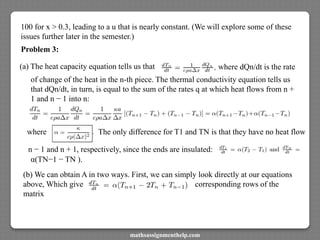 100 for x > 0.3, leading to a u that is nearly constant. (We will explore some of these
issues further later in the semester.)
Problem 3:
(a) The heat capacity equation tells us that where dQn/dt is the rate
of change of the heat in the n-th piece. The thermal conductivity equation tells us
that dQn/dt, in turn, is equal to the sum of the rates q at which heat flows from n +
1 and n − 1 into n:
where The only difference for T1 and TN is that they have no heat flow
n − 1 and n + 1, respectively, since the ends are insulated:
α(TN−1 − TN ).
(b) We can obtain A in two ways. First, we can simply look directly at our equations
above, Which give corresponding rows of the
matrix
mathsassignmenthelp.com
 