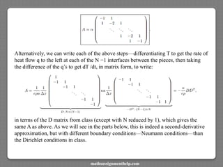 Alternatively, we can write each of the above steps—differentiating T to get the rate of
heat flow q to the left at each of the N −1 interfaces between the pieces, then taking
the difference of the q’s to get dT /dt, in matrix form, to write:
in terms of the D matrix from class (except with N reduced by 1), which gives the
same A as above. As we will see in the parts below, this is indeed a second-derivative
approximation, but with different boundary conditions—Neumann conditions—than
the Dirichlet conditions in class.
mathsassignmenthelp.com
 