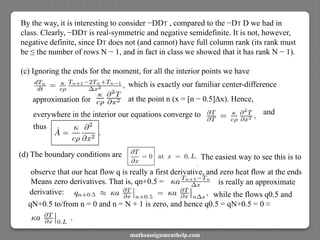 By the way, it is interesting to consider −DDT , compared to the −DT D we had in
class. Clearly, −DDT is real-symmetric and negative semidefinite. It is not, however,
negative definite, since DT does not (and cannot) have full column rank (its rank must
be ≤ the number of rows N − 1, and in fact in class we showed that it has rank N − 1).
(c) Ignoring the ends for the moment, for all the interior points we have
which is exactly our familiar center-difference
approximation for at the point n (x = [n − 0.5]Δx). Hence,
everywhere in the interior our equations converge to and
thus
(d) The boundary conditions are The easiest way to see this is to
observe that our heat flow q is really a first derivative, and zero heat flow at the ends
Means zero derivatives. That is, qn+0.5 = is really an approximate
derivative:
qN+0.5 to/from n = 0 and n = N + 1 is zero, and hence q0.5 = qN+0.5 = 0 ≈
while the flows q0.5 and
mathsassignmenthelp.com
 