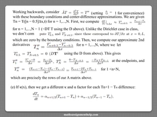 Working backwards, consider (setting 1 for convenience)
with these boundary conditions and center-difference approximations. We are given
Tn = T([n − 0.5]Δx,t) for n = 1,...,N. First, we compute
for n = 1,...,N − 1 (−DT T using the D above). Unlike the Dirichlet case in class,
we don’t com
which are zero by the boundary conditions. Then, we compute our approximate 2nd
derivatives for n = 1,...,N, where we let
using the D from above). This gives
at the endpoints, and
for 1 <n<N,
which are precisely the rows of our A matrix above.
(e) If κ(x), then we get a different κ and α factor for each Tn+1 − Tn difference:
mathsassignmenthelp.com
 