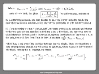 Where
In the N → ∞ limit, this gives
by κ, differentiated again, and then divided by cρ. (You weren’t asked to handle the
case where cρ is not a constant, so it’s okay if you commuted cρ with the derivatives.)
(f) If we discretize to Tm,n = T(mΔx, nΔy), the steps are basically the same except that
we have to consider the heat flow in both the x and y directions, and hence we have to
take differences in both x and y. In particular, suppose the thickness of the block is h. In
this case, heat will flow from Tm,n to Tm+1,n at a rate
we differentiated, multiplied
where hΔy is the area of the interface between the two blocks. Then, to convert into a
rate of temperature change, we will divide by cρhΔxΔy, where hΔxΔy is the volume of
the block. Putting this all together, we obtain:
mathsassignmenthelp.com
 