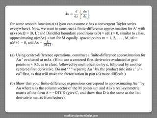 for some smooth function c(x) (you can assume c has a convergent Taylor series
everywhere). Now, we want to construct a finite-difference approximation for Aˆ with
u(x) on Ω = [0, L] and Dirichlet boundary conditions u(0) = u(L) = 0, similar to class,
approximating u(mΔx) ≈ um for M equally spaced points m = 1, 2, . . . , M, u0 =
uM+1 = 0, and Δx =
(a) Using center-difference operations, construct a finite-difference approximation for
Au ˆ evaluated at mΔx. (Hint: use a centered first-derivative evaluated at grid
points m + 0.5, as in class, followed by multiplication by c, followed by another
centered first derivative. Do not ′ ′ ′′ separate Au ˆ by the product rule into c’ u’ +
cu” first, as that will make the factorization in part (d) more difficult.)
(b) Show that your finite-difference expressions correspond to approximating Au ˆ by
Au where u is the column vector of the M points um and A is a real-symmetric
matrix of the form A = −DTCD (give C, and show that D is the same as the 1st-
derivative matrix from lecture).
mathsassignmenthelp.com
 