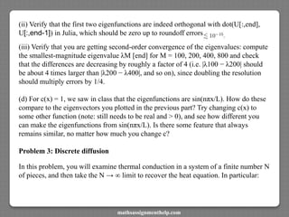 (ii) Verify that the first two eigenfunctions are indeed orthogonal with dot(U[:,end],
U[:,end-1]) in Julia, which should be zero up to roundoff errors
(iii) Verify that you are getting second-order convergence of the eigenvalues: compute
the smallest-magnitude eigenvalue λM [end] for M = 100, 200, 400, 800 and check
that the differences are decreasing by roughly a factor of 4 (i.e. |λ100 − λ200| should
be about 4 times larger than |λ200 − λ400|, and so on), since doubling the resolution
should multiply errors by 1/4.
(d) For c(x) = 1, we saw in class that the eigenfunctions are sin(nπx/L). How do these
compare to the eigenvectors you plotted in the previous part? Try changing c(x) to
some other function (note: still needs to be real and > 0), and see how different you
can make the eigenfunctions from sin(nπx/L). Is there some feature that always
remains similar, no matter how much you change c?
Problem 3: Discrete diffusion
In this problem, you will examine thermal conduction in a system of a finite number N
of pieces, and then take the N → ∞ limit to recover the heat equation. In particular:
mathsassignmenthelp.com
 