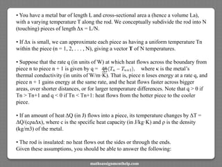• You have a metal bar of length L and cross-sectional area a (hence a volume La),
with a varying temperature T along the rod. We conceptually subdivide the rod into N
(touching) pieces of length Δx = L/N.
• If Δx is small, we can approximate each piece as having a uniform temperature Tn
within the piece (n = 1, 2, . . . , N), giving a vector T of N temperatures.
• Suppose that the rate q (in units of W) at which heat flows across the boundary from
piece n to piece n + 1 is given by q = where κ is the metal’s
thermal conductivity (in units of W/m·K). That is, piece n loses energy at a rate q, and
piece n + 1 gains energy at the same rate, and the heat flows faster across bigger
areas, over shorter distances, or for larger temperature differences. Note that q > 0 if
Tn > Tn+1 and q < 0 if Tn < Tn+1: heat flows from the hotter piece to the cooler
piece.
• If an amount of heat ΔQ (in J) flows into a piece, its temperature changes by ΔT =
ΔQ/(cρaΔx), where c is the specific heat capacity (in J/kg·K) and ρ is the density
(kg/m3) of the metal.
• The rod is insulated: no heat flows out the sides or through the ends.
Given these assumptions, you should be able to answer the following:
mathsassignmenthelp.com
 