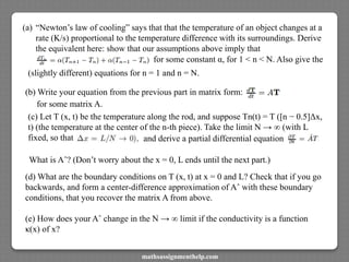 (a) “Newton’s law of cooling” says that that the temperature of an object changes at a
rate (K/s) proportional to the temperature difference with its surroundings. Derive
the equivalent here: show that our assumptions above imply that
for some constant α, for 1 < n < N. Also give the
(slightly different) equations for n = 1 and n = N.
(b) Write your equation from the previous part in matrix form:
for some matrix A.
(c) Let T (x, t) be the temperature along the rod, and suppose Tn(t) = T ([n − 0.5]Δx,
t) (the temperature at the center of the n-th piece). Take the limit N → ∞ (with L
fixed, so that and derive a partial differential equation
What is Aˆ? (Don’t worry about the x = 0, L ends until the next part.)
(d) What are the boundary conditions on T (x, t) at x = 0 and L? Check that if you go
backwards, and form a center-difference approximation of Aˆ with these boundary
conditions, that you recover the matrix A from above.
(e) How does your Aˆ change in the N → ∞ limit if the conductivity is a function
κ(x) of x?
mathsassignmenthelp.com
 