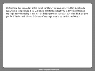 (f) Suppose that instead of a thin metal bar (1d), you have an L × L thin metal plate
(2d), with a temperature T (x, y, t) and a constant conductivity κ. If you go through
the steps above dividing it into N × N little squares of size Δx × Δy, what PDE do you
get for T in the limit N → ∞? (Many of the steps should be similar to above.)
mathsassignmenthelp.com
 