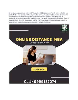 In conclusion, pursuing an online MBA through a UGC-approved university offers a flexible and
cost-effective way to earn an MBA degree. The curriculum is designed to provide students with
a comprehensive understanding of business concepts and practices, and the quality of
education is on par with traditional MBA programs. The online format allows students to study at
their own pace and from any location, making it an ideal choice for professionals who want to
balance their academic pursuits with their work and personal lives.
 