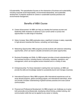 8.Sustainability: This specialization focuses on the intersection of business and sustainability,
including corporate social responsibility, environmental stewardship, and sustainable
development. It prepares students for careers in sustainable business practices and
environmental management.
Benefits of MBA Course
 Career Advancement: An MBA can help you develop the business acumen and
leadership skills necessary to advance in your current career or pursue new
opportunities in a wide range of industries.
 Salary Increase: Many MBA graduates enjoy a significant increase in salary, especially
in high-demand industries like finance, consulting, and technology.
 Networking Opportunities: MBA programs provide students with extensive networking
opportunities, which can lead to valuable connections and career opportunities.
 Business Knowledge and Skills: An MBA program provides a broad understanding of
key business functions, including finance, accounting, marketing, operations, and
management, which can be applied across industries and in a variety of roles.
 Entrepreneurship: For those interested in starting their own business, an MBA can
provide the skills and knowledge needed to successfully launch and manage a business.
 International Exposure: Many MBA programs offer international experiences such as
study abroad programs, global consulting projects, and international internships, which
can provide a broader understanding of global business practices and cross-cultural
communication.
 Personal and Professional Development: An MBA program can challenge you to grow
both personally and professionally, developing critical thinking, problem-solving, and
communication skills that can be applied to any career or industry.
 