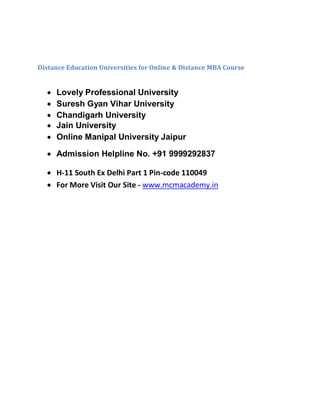 Distance Education Universities for Online & Distance MBA Course
 Lovely Professional University
 Suresh Gyan Vihar University
 Chandigarh University
 Jain University
 Online Manipal University Jaipur
 Admission Helpline No. +91 9999292837
 H-11 South Ex Delhi Part 1 Pin-code 110049
 For More Visit Our Site - www.mcmacademy.in
 