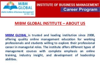 MIBM GLOBAL INSTITUTE – ABOUT US
MIBM GLOBAL is trusted and leading institution since 2008,
offering quality online management education for working
professionals and students willing to explore their professional
career in managerial roles. The institute offers different types of
management courses with complete emphasis on online
training, industry insight, and development of leadership
abilities.
 