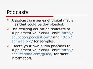 Podcasts A podcast is a series of digital media files that could be downloaded. Use existing education podcasts to supplement your class. Visit:  http:// education.podcast.com /  and  http:// epnweb.org /  for samples. Create your own audio podcasts to supplement your class. Visit:  http:// poducateme.com /guide/  for more information. 