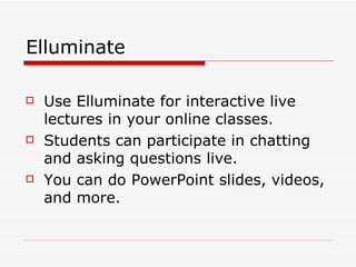 Elluminate Use Elluminate for interactive live lectures in your online classes.  Students can participate in chatting and asking questions live. You can do PowerPoint slides, videos, and more. 