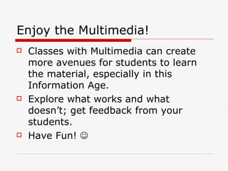 Enjoy the Multimedia! Classes with Multimedia can create more avenues for students to learn the material, especially in this Information Age. Explore what works and what doesn’t; get feedback from your students. Have Fun!     