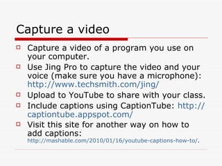 Capture a video Capture a video of a program you use on your computer. Use Jing Pro to capture the video and your voice (make sure you have a microphone):  http:// www.techsmith.com/jing /   Upload to YouTube to share with your class. Include captions using CaptionTube:  http:// captiontube.appspot.com /   Visit this site for another way on how to add captions:  http://mashable.com/2010/01/16/youtube-captions-how-to/ . 