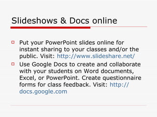 Slideshows & Docs online Put your PowerPoint slides online for instant sharing to your classes and/or the public. Visit:  http:// www.slideshare.net /   Use Google Docs to create and collaborate with your students on Word documents, Excel, or PowerPoint. Create questionnaire forms for class feedback. Visit:  http:// docs.google.com 