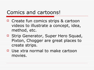 Comics and cartoons! Create fun comics strips & cartoon videos to illustrate a concept, idea, method, etc. Strip Generator, Super Hero Squad, Pixton, Chogger are great places to create strips. Use xtra normal to make cartoon movies. 