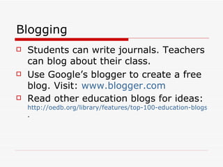 Blogging Students can write journals. Teachers can blog about their class. Use Google’s blogger to create a free blog. Visit:  www.blogger.com Read other education blogs for ideas:  http://oedb.org/library/features/top-100-education-blogs . 