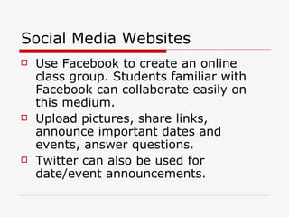 Social Media Websites Use Facebook to create an online class group. Students familiar with Facebook can collaborate easily on this medium. Upload pictures, share links, announce important dates and events, answer questions. Twitter can also be used for date/event announcements. 
