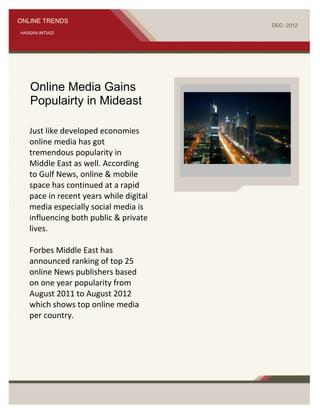 ONLINE TRENDS
                                                                      DEC- 2012
HASSAN IMTIAZI




    Online Media Gains
    Populairty in Mideast

   Just like developed economies
   online media has got
   tremendous popularity in
   Middle East as well. According
   to Gulf News, online & mobile
   space has continued at a rapid
                                        Delete text and photo here.
   pace in recent years while digital
   media especially social media is
   influencing both public & private
   lives.

   Forbes Middle East has
   announced ranking of top 25
   online News publishers based
   on one year popularity from
   August 2011 to August 2012
   which shows top online media
   per country.
 