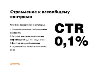 Стремление к всеообщему
контролю


                                         CTR
Симбиоз технологии и культуры:

1. Снижение внимания к сообщениям вне
контекста
2. Растущий контроль аудитории над
информацией: где? кто? когда? зачем?
3. Бегство от прямой рекламы
4. Одновременный контакт с несколькими
СМИ
                                         0,1%
 