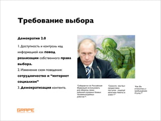 Требование выбора

Демократия 2.0

1. Доступность и контроль над
информацией как повод
реализации собственного права
выбора.
2. Изменение схем поведения:
сотрудничество и “интернет
социализм”
                                "Собирается ли Российская   "Скажите, чем был
3. Демократизация контента.     Федерация использовать      продиктован
                                                                                 "Как Вы
                                                                                 относитесь к
                                для обороны своих           поступок - поцелуй   пробуждению
                                рубежей огромных боевых     мальчика Никиты в    Ктулху?"
                                человекоподобных            живот?"
                                роботов?".
 