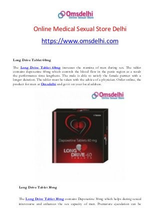 Online Medical Sexual Store Delhi
https://www.omsdelhi.com
Long Drive Tablet 60mg
The Long Drive Tablet 60mg increases the stamina of men during sex. The tablet
contains dapoxetine 60mg which controls the blood flow in the penis region as a result
the performance time lengthens. The male is able to satisfy the female partner with a
longer duration. The tablet must be taken with the advice of a physician. Order online, the
product for men at Omsdelhi and get it on your local address.
Long Drive Tablet 30mg
The Long Drive Tablet 30mg contains Dapoxetine 30mg which helps during sexual
intercourse and enhances the sex capacity of men. Premature ejaculation can be
 