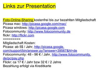 Links zur Presentation

Foto-Online-Sharing kostenfrei bis zur bezahlten Mitgliedschaft
Picasa mac: http://picasa.google.com/mac/
Picasa windows: http://picasa.google.com
Fotocommunity: http://www.fotocommunity.de
flickr: http://flickr.com
=========
Mitgliedschaft Kosten:
Picasa: ab 5$ / Jahr, http://picasa.google.
com/support/bin/answer.py?answer=39567&hl=de
Fotocommunity: 48 - 96 € / Jahr, http://www.fotocommunity.
de/pc/pay.php
Flickr: ca 17 € / Jahr bzw 32 € / 2 Jahre
Bezahlung erfolgt via Kreditkarte
 
