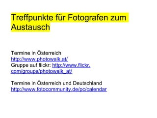 Treffpunkte für Fotografen zum
Austausch

Termine in Österreich
http://www.photowalk.at/
Gruppe auf flickr: http://www.flickr.
com/groups/photowalk_at/

Termine in Österreich und Deutschland
http://www.fotocommunity.de/pc/calendar
 