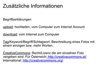 Zusätzliche Informationen

Begriffserklärungen

upload: hochladen, vom Computer zum Internet Account

download: vom Internet zum Computer

Tag/Keyword/Begriff/Schlagwort: Beschreibung eines Fotos mit
einem einzigen bzw. mehr Worten.

CreativeCommons: Recht/Lizenz die am einzelnen Foto
vergeben wird. Für Österreich: http://creativecommons.at/
International: http://creativecommons.org/
 