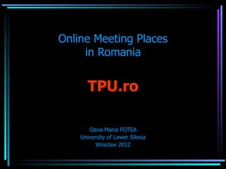Online Meeting Places
     in Romania


      TPU.ro

       Oana-Maria FOTEA
    University of Lower Silesia
          Wroclaw 2012
 