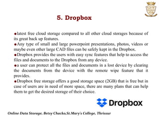 5. Dropbox
latest free cloud storage compared to all other cloud storages because of
its great back up features.
Any type of small and large powerpoint presentations, photos, videos or
maybe even other large CAD files can be safely kept in the Dropbox.
Dropbox provides the users with easy sync features that help to access the
files and documents to the Dropbox from any device.
a user can protect all the files and documents in a lost device by clearing
the documents from the device with the remote wipe feature that it
provides.
Dropbox free storage offers a good storage space (2GB) that is free but in
case of users are in need of more space, there are many plans that can help
them to get the desired storage of their choice.
Online Data Storage, Betsy Chacko,St.Mary's College, Thrissur
 