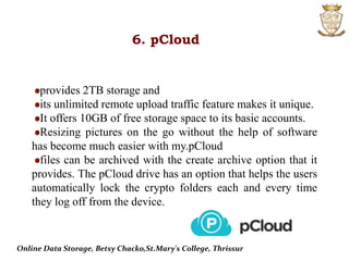 6. pCloud
provides 2TB storage and
its unlimited remote upload traffic feature makes it unique.
It offers 10GB of free storage space to its basic accounts.
Resizing pictures on the go without the help of software
has become much easier with my.pCloud
files can be archived with the create archive option that it
provides. The pCloud drive has an option that helps the users
automatically lock the crypto folders each and every time
they log off from the device.
Online Data Storage, Betsy Chacko,St.Mary's College, Thrissur
 