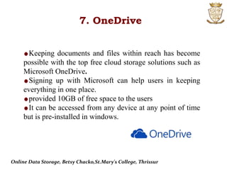 7. OneDrive
Keeping documents and files within reach has become
possible with the top free cloud storage solutions such as
Microsoft OneDrive.
Signing up with Microsoft can help users in keeping
everything in one place.
provided 10GB of free space to the users
It can be accessed from any device at any point of time
but is pre-installed in windows.
Online Data Storage, Betsy Chacko,St.Mary's College, Thrissur
 