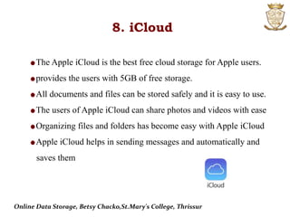 8. iCloud
The Apple iCloud is the best free cloud storage for Apple users.
provides the users with 5GB of free storage.
All documents and files can be stored safely and it is easy to use.
The users of Apple iCloud can share photos and videos with ease
Organizing files and folders has become easy with Apple iCloud
Apple iCloud helps in sending messages and automatically and
saves them
Online Data Storage, Betsy Chacko,St.Mary's College, Thrissur
 