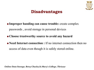 Disadvantages
Improper handing can cause trouble: create complex
passwords , avoid storage in personal devices
Choose trustworthy source to avoid any hazard
Need Internet connection : If no internet connection then no
access of data even though it is safely stored online.
Online Data Storage, Betsy Chacko,St.Mary's College, Thrissur
 