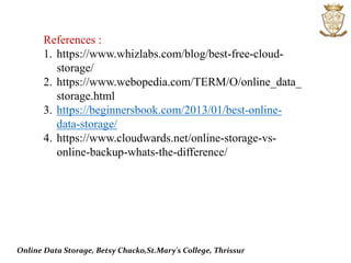 References :
1. https://www.whizlabs.com/blog/best-free-cloud-
storage/
2. https://www.webopedia.com/TERM/O/online_data_
storage.html
3. https://beginnersbook.com/2013/01/best-online-
data-storage/
4. https://www.cloudwards.net/online-storage-vs-
online-backup-whats-the-difference/
Online Data Storage, Betsy Chacko,St.Mary's College, Thrissur
 