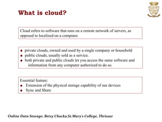 What is cloud?
Cloud refers to software that runs on a remote network of servers, as
opposed to localized on a computer.
private clouds, owned and used by a single company or household
public clouds, usually sold as a service.
both private and public clouds let you access the same software and
information from any computer authorized to do so.
Essential feature:
Extension of the physical storage capability of our devices
Sync and Share
Online Data Storage, Betsy Chacko,St.Mary's College, Thrissur
 
