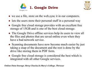 we use a file, store on the web,sync it in our computers.
lets the users store their personal stuff in a personal way
Google free cloud storage provides with an excellent free
storage of 15GB and is one of the best cloud storage.
The Google Drive offline services help its users to view all
the files and photos that are saved online even when they
have a bad network service.
Scanning documents have now become much easier by just
taking a snap of the document and the rest is done by the
drive like storing them in PDF form.
Google free cloud storage is considered the best which is
integrated with all other Google services.
1. Google Drive
Online Data Storage, Betsy Chacko,St.Mary's College, Thrissur
 