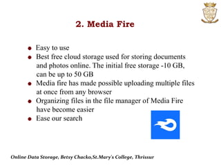 2. Media Fire
Easy to use
Best free cloud storage used for storing documents
and photos online. The initial free storage -10 GB,
can be up to 50 GB
Media fire has made possible uploading multiple files
at once from any browser
Organizing files in the file manager of Media Fire
have become easier
Ease our search
Online Data Storage, Betsy Chacko,St.Mary's College, Thrissur
 
