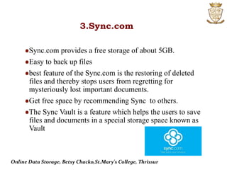3.Sync.com
Sync.com provides a free storage of about 5GB.
Easy to back up files
best feature of the Sync.com is the restoring of deleted
files and thereby stops users from regretting for
mysteriously lost important documents.
Get free space by recommending Sync to others.
The Sync Vault is a feature which helps the users to save
files and documents in a special storage space known as
Vault
Online Data Storage, Betsy Chacko,St.Mary's College, Thrissur
 