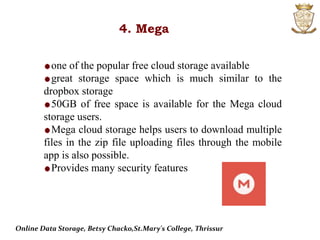 4. Mega
one of the popular free cloud storage available
great storage space which is much similar to the
dropbox storage
50GB of free space is available for the Mega cloud
storage users.
Mega cloud storage helps users to download multiple
files in the zip file uploading files through the mobile
app is also possible.
Provides many security features
Online Data Storage, Betsy Chacko,St.Mary's College, Thrissur
 