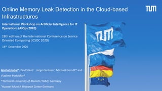 1
Online Memory Leak Detection in the Cloud-based
Infrastructures
Anshul Jindal*, Paul Staab† , Jorge Cardoso†, Michael Gerndt* and
Vladimir Podolskiy*
*Technical University of Munich (TUM), Germany
†Huawei Munich Research Center Germany
International Workshop on Artificial Intelligence for IT
Operations (AIOps 2020)
18th edition of the International Conference on Service
Oriented Computing (ICSOC 2020)
14th December 2020
 