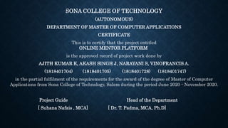 SONA COLLEGE OF TECHNOLOGY
(AUTONOMOUS)
DEPARTMENT OF MASTER OF COMPUTER APPLICATIONS
CERTIFICATE
This is to certify that the project entitled
ONLINE MENTOR PLATFORM
is the approved record of project work done by
AJITH KUMAR K, AKASH SINGH J, NARAYANI S, VINOFRANCIS A.
(1818401704) (1818401705) (1818401728) (1818401747)
in the partial fulfilment of the requirements for the award of the degree of Master of Computer
Applications from Sona College of Technology, Salem during the period June 2020 - November 2020.
Project Guide Head of the Department
[ Suhana Nafais , MCA] [ Dr. T. Padma, MCA, Ph.D]
 