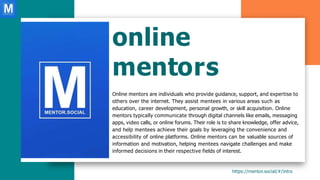 online
mentors
Online mentors are individuals who provide guidance, support, and expertise to
others over the internet. They assist mentees in various areas such as
education, career development, personal growth, or skill acquisition. Online
mentors typically communicate through digital channels like emails, messaging
apps, video calls, or online forums. Their role is to share knowledge, offer advice,
and help mentees achieve their goals by leveraging the convenience and
accessibility of online platforms. Online mentors can be valuable sources of
information and motivation, helping mentees navigate challenges and make
informed decisions in their respective fields of interest.
https://mentor.social/#/intro
 