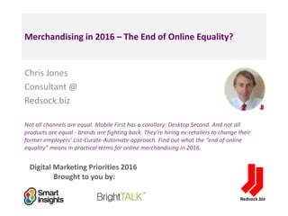 Digital Marketing Priorities 2016
Brought to you by:
Merchandising in 2016 – The End of Online Equality?
Chris Jones
Consultant @
Redsock.biz
Not all channels are equal. Mobile First has a corollary: Desktop Second. And not all
products are equal - brands are fighting back. They’re hiring ex-retailers to change their
former employers’ List-Curate-Automate approach. Find out what the “end of online
equality” means in practical terms for online merchandising in 2016.
<Insert
a headshot
pic>
 