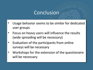 Conclusion
• Usage behavior seems to be similar for dedicated
  user groups
• Focus on heavy users will influence the results
  (wide spreading will be necessary)
• Evaluation of the participants from online
  surveys will be necessary
• Workshops for the extension of the questionaire
  will be necessary
 
