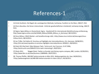 References-1
•   [1] Emile Durkheim: Die Regeln der soziologischen Methode, Suhrkamp, Frankfurt on the Main, 1984 [P. 254].
•   [2] Pierre Bourdieu: Die feinen Unterschiede - Kritik der gesellschaftlichen Urteilskraft, Suhrkamp Verlag, 1982 [P.
    912].
•   [3] Sigma: Sigma Milieus in Deutschland, Sigma - Gesellschaft für internationale Marktforschung und Beratung,
    http://www.sigma-online.com/de/SIGMA_Milieus/SIGMA_Milieus_in_Germany/, 08/13/2011.
•   [4] Sinus Milieus: SINUS Market- und Sozialforschungs mbH, <http://www.sinus-institut.de/loesungen/sinus-
    milieus.html>, 08/14/2011.
•   [5] Jan Trißler. Re:Publica XI: Vorschau auf Highlights der Internetkonferenz, t3n, Hannover, 04/08/2011,
    <http://t3n.de/news/republica-xi-vorschau-highlights-internetkonferenz-305002/>, 08/302011.
•   [6] Patel 2011 Raj Patel: Odeo Releases Twttr, Techcrunch, San Francisco, 15.07.2006,
    <http://techcrunch.com/2006/07/15/is-twttr-interesting/>, 09/072011.
•   [7] Shiels 2011    Maggie Shiels: Twitter co-founder Jack Dorsey rejoins company, BBC, London, 03/28/2011,
    <http://www.bbc.co.uk/news/business-12889048>, 09/07/2011.
•   [8] Thomas Pfeiffer: 480.000 Twitternutzende im März 2011, Webevangelisten.de, Haar, 04/04/2011,
    <http://webevangelisten.de/480-000-twitternutzende-im-maerz-2011/>, 04/18/2011.
 