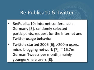 Re:Publica10 & Twitter
• Re:Publica10: Internet conference in
  Germany [5], randomly selected
  participants, request for the Internet and
  Twitter usage behavior
• Twitter: started 2006 [6], >200m users,
  micro blogging network [7], ~ 16.7m
  German Tweets per month, mainly
  younger/male users [8].
 