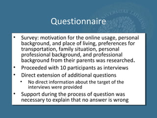 Questionnaire
• Survey: motivation for the online usage, personal
  background, and place of living, preferences for
  transportation, family situation, personal
  professional background, and professional
  background from their parents was researched.
• Proceeded with 10 participants as interviews
• Direct extension of additional questions
  •   No direct information about the target of the
      interviews were provided
• Support during the process of question was
  necessary to explain that no answer is wrong
 