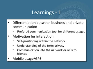 Learnings - 1
• Differentiation between business and private
  communication
  •   Prefered communication tool for different usages
• Motivation for interaction
  •   Self-positioning within the network
  •   Understanding of the term privacy
  •   Communication into the network or only to
      friends
• Mobile usage/GPS
 